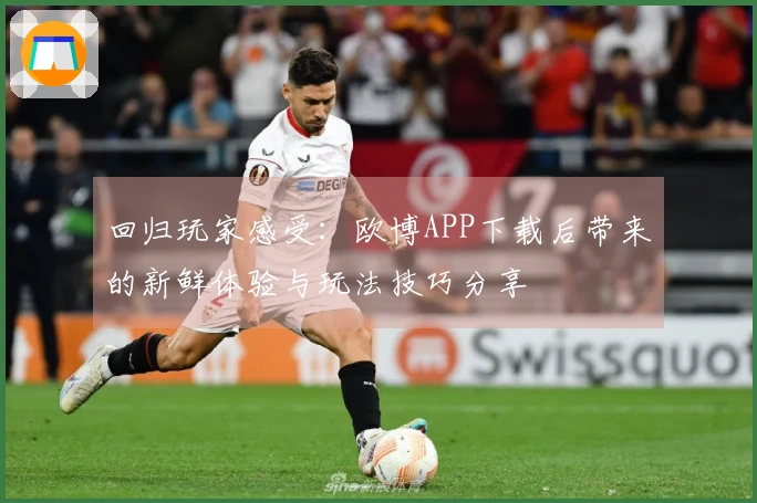 回归玩家感受：欧博APP下载后带来的新鲜体验与玩法技巧分享