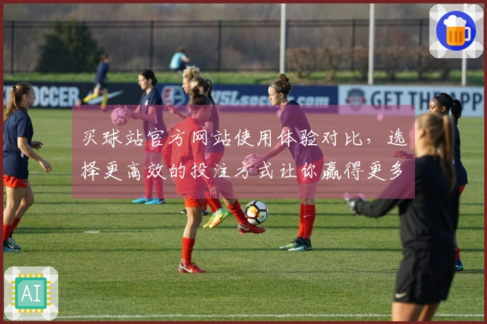 买球站官方网站使用体验对比，选择更高效的投注方式让你赢得更多！